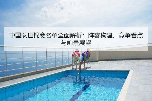 中国队世锦赛名单全面解析：阵容构建、竞争看点与前景展望