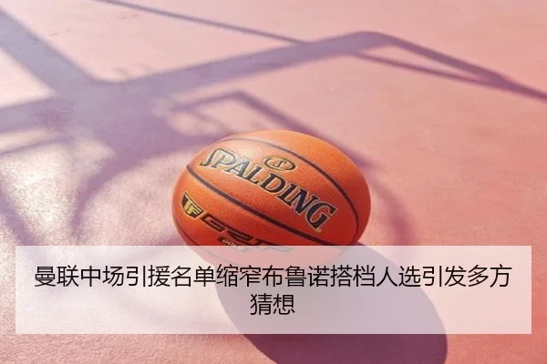 曼联中场引援名单缩窄布鲁诺搭档人选引发多方猜想